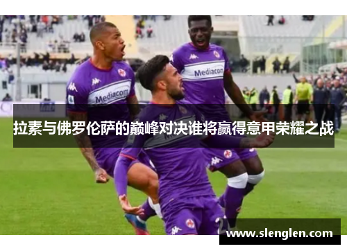 拉素与佛罗伦萨的巅峰对决谁将赢得意甲荣耀之战