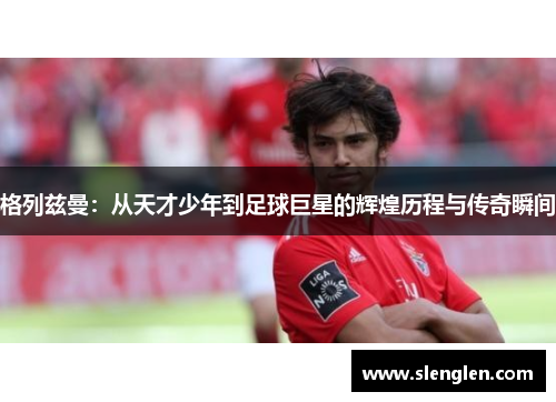 格列兹曼：从天才少年到足球巨星的辉煌历程与传奇瞬间