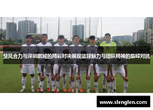 楚风合力与深圳鹏城的精彩对决展现篮球魅力与团队精神的巅峰对抗