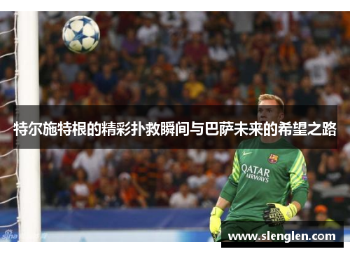 特尔施特根的精彩扑救瞬间与巴萨未来的希望之路