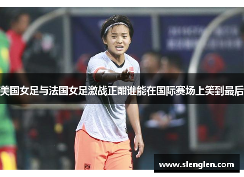 美国女足与法国女足激战正酣谁能在国际赛场上笑到最后
